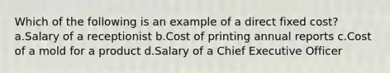 Which of the following is an example of a direct fixed cost? a.Salary of a receptionist b.Cost of printing annual reports c.Cost of a mold for a product d.Salary of a Chief Executive Officer