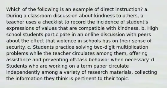 Which of the following is an example of direct instruction? a. During a classroom discussion about kindness to others, a teacher uses a checklist to record the incidence of student's expressions of values that are compatible with kindness. b. High school students participate in an online discussion with peers about the effect that violence in schools has on their sense of security. c. Students practice solving two-digit multiplication problems while the teacher circulates among them, offering assistance and preventing off-task behavior when necessary. d. Students who are working on a term paper circulate independently among a variety of research materials, collecting the information they think is pertinent to their topic.