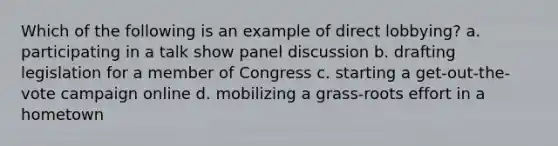 Which of the following is an example of direct lobbying? a. participating in a talk show panel discussion b. drafting legislation for a member of Congress c. starting a get-out-the-vote campaign online d. mobilizing a grass-roots effort in a hometown