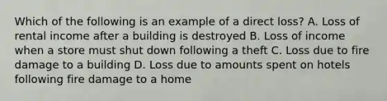 Which of the following is an example of a direct loss? A. Loss of rental income after a building is destroyed B. Loss of income when a store must shut down following a theft C. Loss due to fire damage to a building D. Loss due to amounts spent on hotels following fire damage to a home