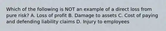 Which of the following is NOT an example of a direct loss from pure risk? A. Loss of profit B. Damage to assets C. Cost of paying and defending liability claims D. Injury to employees