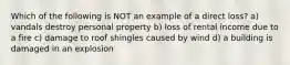 Which of the following is NOT an example of a direct loss? a) vandals destroy personal property b) loss of rental income due to a fire c) damage to roof shingles caused by wind d) a building is damaged in an explosion