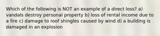 Which of the following is NOT an example of a direct loss? a) vandals destroy personal property b) loss of rental income due to a fire c) damage to roof shingles caused by wind d) a building is damaged in an explosion