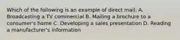 Which of the following is an example of direct mail: A. Broadcasting a TV commercial B. Mailing a brochure to a consumer's home C. Developing a sales presentation D. Reading a manufacturer's information