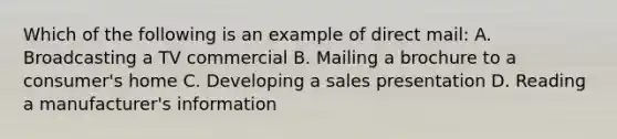 Which of the following is an example of direct mail: A. Broadcasting a TV commercial B. Mailing a brochure to a consumer's home C. Developing a sales presentation D. Reading a manufacturer's information