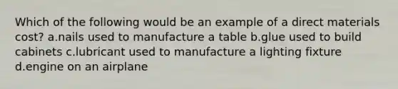 Which of the following would be an example of a direct materials cost? a.nails used to manufacture a table b.glue used to build cabinets c.lubricant used to manufacture a lighting fixture d.engine on an airplane