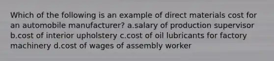 Which of the following is an example of direct materials cost for an automobile manufacturer? a.salary of production supervisor b.cost of interior upholstery c.cost of oil lubricants for factory machinery d.cost of wages of assembly worker