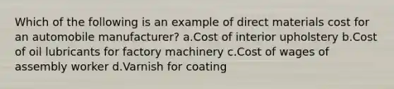 Which of the following is an example of direct materials cost for an automobile manufacturer? a.Cost of interior upholstery b.Cost of oil lubricants for factory machinery c.Cost of wages of assembly worker d.Varnish for coating