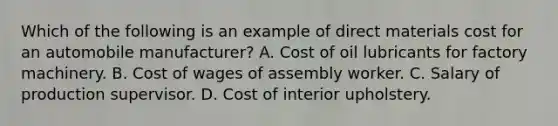 Which of the following is an example of direct materials cost for an automobile manufacturer? A. Cost of oil lubricants for factory machinery. B. Cost of wages of assembly worker. C. Salary of production supervisor. D. Cost of interior upholstery.