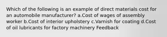 Which of the following is an example of direct materials cost for an automobile manufacturer? a.Cost of wages of assembly worker b.Cost of interior upholstery c.Varnish for coating d.Cost of oil lubricants for factory machinery Feedback