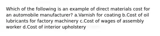 Which of the following is an example of direct materials cost for an automobile manufacturer? a.Varnish for coating b.Cost of oil lubricants for factory machinery c.Cost of wages of assembly worker d.Cost of interior upholstery