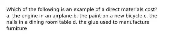 Which of the following is an example of a direct materials cost? a. the engine in an airplane b. the paint on a new bicycle c. the nails in a dining room table d. the glue used to manufacture furniture