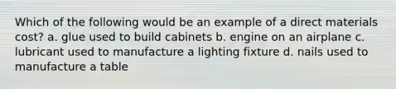 Which of the following would be an example of a direct materials cost? a. glue used to build cabinets b. engine on an airplane c. lubricant used to manufacture a lighting fixture d. nails used to manufacture a table