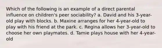 Which of the following is an example of a direct parental influence on children's peer sociability? a. David and his 3-year-old play with blocks. b. Maxine arranges for her 4-year-old to play with his friend at the park. c. Regina allows her 3-year-old to choose her own playmates. d. Tamie plays house with her 4-year-old