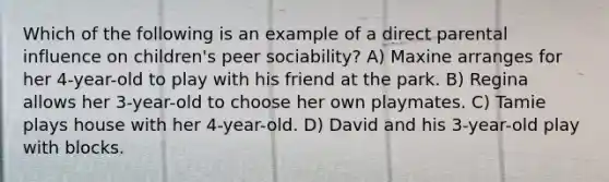 Which of the following is an example of a direct parental influence on children's peer sociability? A) Maxine arranges for her 4-year-old to play with his friend at the park. B) Regina allows her 3-year-old to choose her own playmates. C) Tamie plays house with her 4-year-old. D) David and his 3-year-old play with blocks.