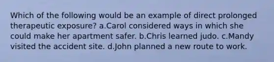 Which of the following would be an example of direct prolonged therapeutic exposure? a.Carol considered ways in which she could make her apartment safer. b.Chris learned judo. c.Mandy visited the accident site. d.John planned a new route to work.