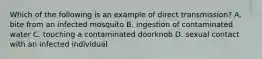 Which of the following is an example of direct transmission? A. bite from an infected mosquito B. ingestion of contaminated water C. touching a contaminated doorknob D. sexual contact with an infected individual