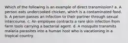 Which of the following is an example of direct transmission? a. A person eats undercooked chicken, which is a contaminated food. b. A person passes an infection to their partner through sexual intercourse. c. An employee contracts a rare skin infection from farm tools carrying a bacterial agent. d. A mosquito transmits malaria parasites into a human host who is vacationing in a tropical country.