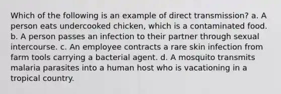 Which of the following is an example of direct transmission? a. A person eats undercooked chicken, which is a contaminated food. b. A person passes an infection to their partner through sexual intercourse. c. An employee contracts a rare skin infection from farm tools carrying a bacterial agent. d. A mosquito transmits malaria parasites into a human host who is vacationing in a tropical country.