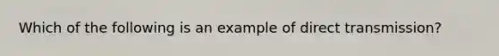 Which of the following is an example of direct transmission?