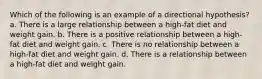 Which of the following is an example of a directional hypothesis? a. There is a large relationship between a high-fat diet and weight gain. b. There is a positive relationship between a high-fat diet and weight gain. c. There is no relationship between a high-fat diet and weight gain. d. There is a relationship between a high-fat diet and weight gain.