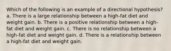 Which of the following is an example of a directional hypothesis? a. There is a large relationship between a high-fat diet and weight gain. b. There is a positive relationship between a high-fat diet and weight gain. c. There is no relationship between a high-fat diet and weight gain. d. There is a relationship between a high-fat diet and weight gain.