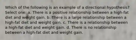 Which of the following is an example of a directional hypothesis? Select one: a. There is a positive relationship between a high-fat diet and weight gain. b. There is a large relationship between a high-fat diet and weight gain. c. There is a relationship between a high-fat diet and weight gain. d. There is no relationship between a high-fat diet and weight gain.