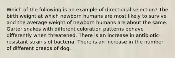 Which of the following is an example of directional selection? The birth weight at which newborn humans are most likely to survive and the average weight of newborn humans are about the same. Garter snakes with different coloration patterns behave differently when threatened. There is an increase in antibiotic-resistant strains of bacteria. There is an increase in the number of different breeds of dog.