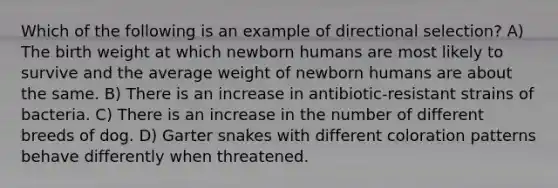 Which of the following is an example of directional selection? A) The birth weight at which newborn humans are most likely to survive and the average weight of newborn humans are about the same. B) There is an increase in antibiotic-resistant strains of bacteria. C) There is an increase in the number of different breeds of dog. D) Garter snakes with different coloration patterns behave differently when threatened.