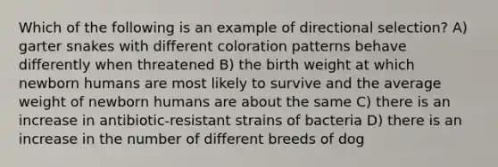 Which of the following is an example of directional selection? A) garter snakes with different coloration patterns behave differently when threatened B) the birth weight at which newborn humans are most likely to survive and the average weight of newborn humans are about the same C) there is an increase in antibiotic-resistant strains of bacteria D) there is an increase in the number of different breeds of dog