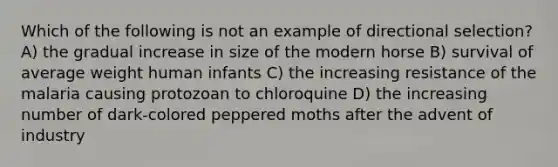 Which of the following is not an example of directional selection? A) the gradual increase in size of the modern horse B) survival of average weight human infants C) the increasing resistance of the malaria causing protozoan to chloroquine D) the increasing number of dark-colored peppered moths after the advent of industry