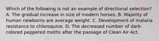 Which of the following is not an example of directional selection? A. The gradual increase in size of modern horses. B. Majority of human newborns are average weight. C. Development of malaria resistance to chloroquine. D. The decreased number of dark-colored peppered moths after the passage of Clean Air Act.