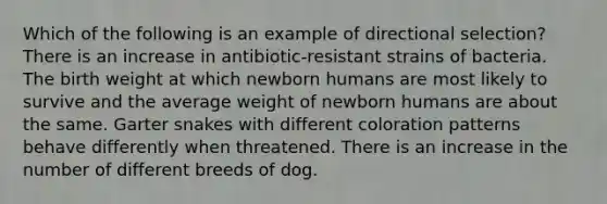 Which of the following is an example of directional selection? There is an increase in antibiotic-resistant strains of bacteria. The birth weight at which newborn humans are most likely to survive and the average weight of newborn humans are about the same. Garter snakes with different coloration patterns behave differently when threatened. There is an increase in the number of different breeds of dog.