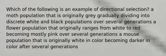 Which of the following is an example of directional selection? a moth population that is originally grey gradually dividing into discrete white and black populations over several generations a flower population that originally ranges from white to red becoming mostly pink over several generations a mouse population that is originally white in color becoming darker in color after several generations