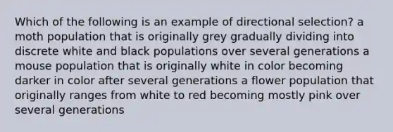 Which of the following is an example of directional selection? a moth population that is originally grey gradually dividing into discrete white and black populations over several generations a mouse population that is originally white in color becoming darker in color after several generations a flower population that originally ranges from white to red becoming mostly pink over several generations