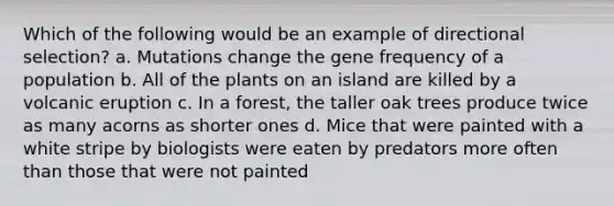 Which of the following would be an example of directional selection? a. Mutations change the gene frequency of a population b. All of the plants on an island are killed by a volcanic eruption c. In a forest, the taller oak trees produce twice as many acorns as shorter ones d. Mice that were painted with a white stripe by biologists were eaten by predators more often than those that were not painted