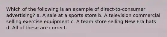 Which of the following is an example of direct-to-consumer advertising? a. A sale at a sports store b. A television commercial selling exercise equipment c. A team store selling New Era hats d. All of these are correct.