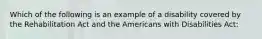 Which of the following is an example of a disability covered by the Rehabilitation Act and the Americans with Disabilities Act: