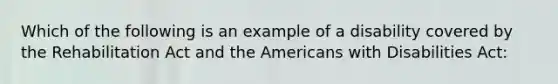 Which of the following is an example of a disability covered by the Rehabilitation Act and the Americans with Disabilities Act: