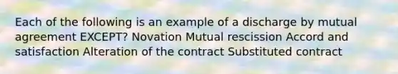 Each of the following is an example of a discharge by mutual agreement EXCEPT? Novation Mutual rescission Accord and satisfaction Alteration of the contract Substituted contract