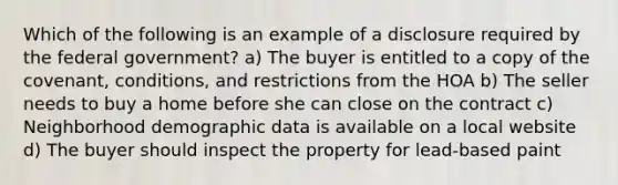 Which of the following is an example of a disclosure required by the federal government? a) The buyer is entitled to a copy of the covenant, conditions, and restrictions from the HOA b) The seller needs to buy a home before she can close on the contract c) Neighborhood demographic data is available on a local website d) The buyer should inspect the property for lead-based paint