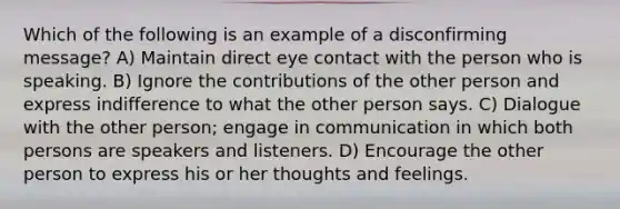 Which of the following is an example of a disconfirming message? A) Maintain direct eye contact with the person who is speaking. B) Ignore the contributions of the other person and express indifference to what the other person says. C) Dialogue with the other person; engage in communication in which both persons are speakers and listeners. D) Encourage the other person to express his or her thoughts and feelings.