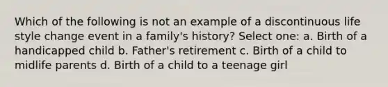 ​Which of the following is not an example of a discontinuous life style change event in a family's history? Select one: a. ​Birth of a handicapped child b. Father's retirement c. ​Birth of a child to midlife parents d. ​Birth of a child to a teenage girl