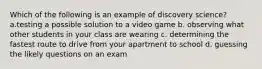 Which of the following is an example of discovery science? a.testing a possible solution to a video game b. observing what other students in your class are wearing c. determining the fastest route to drive from your apartment to school d. guessing the likely questions on an exam