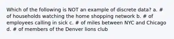 Which of the following is NOT an example of discrete data? a. # of households watching the home shopping network b. # of employees calling in sick c. # of miles between NYC and Chicago d. # of members of the Denver lions club