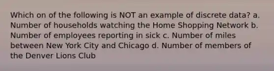 Which on of the following is NOT an example of discrete data? a. Number of households watching the Home Shopping Network b. Number of employees reporting in sick c. Number of miles between New York City and Chicago d. Number of members of the Denver Lions Club