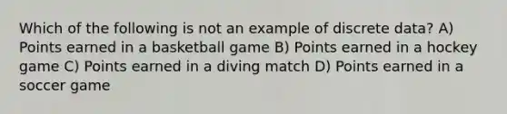 Which of the following is not an example of discrete data? A) Points earned in a basketball game B) Points earned in a hockey game C) Points earned in a diving match D) Points earned in a soccer game