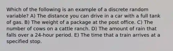 Which of the following is an example of a discrete random variable? A) The distance you can drive in a car with a full tank of gas. B) The weight of a package at the post office. C) The number of cows on a cattle ranch. D) The amount of rain that falls over a 24-hour period. E) The time that a train arrives at a specified stop.