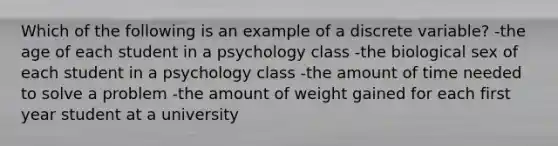 Which of the following is an example of a discrete variable? -the age of each student in a psychology class -the biological sex of each student in a psychology class -the amount of time needed to solve a problem -the amount of weight gained for each first year student at a university