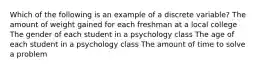 Which of the following is an example of a discrete variable? The amount of weight gained for each freshman at a local college The gender of each student in a psychology class The age of each student in a psychology class The amount of time to solve a problem